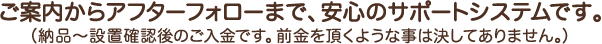 ご案内からアフターフォローまで、安心のサポートシステムです。（納品～設置確認後のご入金です。前金を頂くような事は決してありません。）